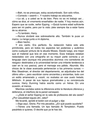 —Bah, no se preocupe, estoy acostumbrado. Son solo niños.
—Correcto —asentí—. Y nuestro trabajo es educarlos.
—Lo sé, y a usted se le da bien. Pero no es mi trabajo ser…
cómo se dice, el «momento enseñable» de nadie. Y hoy menos aún.
Espero que se cuide, señor Epping. —Quizá tuviera edad suficiente
para ser mi padre, pero por lo visto Jake siempre iba a estar fuera
de su alcance.
—Tú también, Harry.
—Nunca olvidaré ese sobresaliente alto. También le puse un
marco. Lo tengo junto a mi diploma.
—Bien hecho.
Y era cierto. Era perfecto. Su redacción había sido arte
primitivista, pero en todos los aspectos tan poderoso y auténtico
como cualquier pintura de la abuela Moses. Desde luego, era mejor
que el material que leía en ese momento. Esos trabajos estaban
redactados con una ortografía en su mayor parte correcta y un
lenguaje claro (aunque mis precavidos alumnos «no corredores de
riesgos» destinados a la universidad tenían una irritante tendencia a
caer en la voz pasiva), pero el mensaje era pálido. Aburrido. Mis
chicos de la clase avanzada pertenecían a los primeros cursos —
Mac Steadman, el director del departamento, se adjudicaba los del
último año—, pero escribían como ancianitos y ancianitas, todo con
un estilo amanerado y «oooh, no resbales en ese suelo helado,
Mildred». A pesar de sus lapsus gramaticales y su concienzuda
cursiva, Harry Dunning había escrito como un héroe. En una
ocasión, al menos.
Mientras cavilaba sobre la diferencia entre la literatura ofensiva y
defensiva, el interfono de la pared carraspeó.
—¿Está el señor Epping en la sala de profesores del ala oeste?
¿Por casualidad sigues ahí, Jake?
Me levanté, apreté el botón con el pulgar y dije:
—Sigo aquí, Gloria. Por mis pecados. ¿En qué puedo ayudarte?
—Tienes una llamada. Un tipo llamado Al Templeton. Puedo
pasártela si quieres. O decirle que ya te has ido.
 