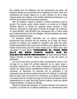 Era posible que las cotejaran con las impresiones de cierto .38
Especial hallado en el escenario de un asesinato en Derry. Pero si la
madriguera de conejo seguía en su sitio, George no iba a dejar
ninguna pista que rastrear, y las huellas dactilares pertenecían a un
hombre que nacería dieciocho años después.
Abrí el maletero, saqué el maletín, y decidí abandonar todo lo
demás. Por cuanto sabía, podría acabar a la venta en El Alegre
Elefante Blanco, la tienda de segunda mano cercana a Titus
Chevron. Atravesé la calle hacia el aliento de dragón de la fábrica,
un shat-HOOSH, shat-HOOSH que proseguiría día y noche hasta
que el librecambismo de la era Reagan volviera obsoletas las caras
tejedurías norteamericanas.
El secadero estaba iluminado por un blanco resplandor
fluorescente que provenía de las ventanas de la nave de tintura.
Localicé la cadena que aislaba el secadero del resto del patio.
Estaba demasiado oscuro para leer el letrero que colgaba de ella, y
habían transcurrido casi dos meses desde que lo había visto, pero
recordaba lo que decía: PROHIBIDO EL PASO MÁS
ALLÁ DE ESTE PUNTO HASTA QUE EL
COLECTOR ESTÉ REPARADO. No había señal de Míster
Tarjeta Amarilla (o Míster Tarjeta Naranja, si esa era ahora su
identidad).
La luz de unos faros inundó el patio, iluminándome como a una
hormiga en un plato. Mi sombra apareció de un salto, larga y
escuálida, delante de mí. Me quedé congelado cuando un enorme
camión de carga avanzó pesadamente hacia mí. Esperaba que el
conductor se detuviera, se asomara por la ventanilla, y me
preguntara qué demonios estaba haciendo allí. Redujo la velocidad
pero no paró. Alzó una mano en mi dirección, yo le devolví el gesto,
y condujo hacia los muelles de carga con docenas de barriles vacíos
traqueteando en la caja. Me dirigí hacia la cadena, eché una rápida
mirada alrededor, y la pasé por debajo.
Recorrí el flanco del secadero, el corazón latiendo con fuerza en
el pecho, la brecha en la cabeza palpitando en consonancia. Esta
 