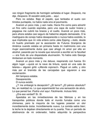 vez ningún fragmento de hormigón señalaba el lugar. Despacio, me
dije. Despacio. El escalón está justo… aquí.
Pero no estaba. Bajo el zapato, que tanteaba el suelo con
tímidos puntapiés, no había nada sino el pavimento.
Avancé un poco más, y aún nada. Hacía frío como para advertir
un fino vaho cuando espiraba, pero una capa de sudor liviana y
pegajosa me cubrió los brazos y el cuello. Avancé un poco más,
pero ahora estaba casi seguro de haberme alejado demasiado. O la
madriguera de conejo había desaparecido o nunca había existido, lo
que implicaba que mi vida entera como Jake Epping —todo, desde
mi huerto premiado por la asociación de Futuros Granjeros de
América cuando estaba en primaria hasta mi matrimonio con una
mujer esencialmente dulce que casi ahogó mi amor por ella en
alcohol, pasando por la novela que renuncié a escribir en la facultad
— era fruto de una disparatada alucinación. Yo había sido George
Amberson en todo momento.
Avancé un poco más y me detuve, respirando con fuerza. En
algún lugar —quizá en la nave de tintura, quizá en una sala de
telares— alguien gritó «¡Manda cojones!». Pegué un salto, y otro
más por el bramido de las carcajadas que siguieron a esa
exclamación.
Ahí tampoco estaba.
Desaparecida.
O nunca existió.
¿Y me embargó la decepción? ¿El terror? ¿El pánico absoluto?
No, en realidad no. Lo que experimenté fue una sensación de alivio.
Lo que pensé fue: Podría vivir aquí. Fácilmente. Incluso feliz.
¿Era eso verdad? Sí. Sí.
Apestaba en las inmediaciones de las fábricas y en los
transportes públicos donde todo el mundo fumaba como una
chimenea, pero la mayoría de los lugares poseían un olor
increíblemente dulce. Increíblemente nuevo. La comida sabía bien;
la leche te la dejaban directamente en tu puerta. Tras un período de
abstinencia de mi ordenador, había adquirido la perspectiva
 