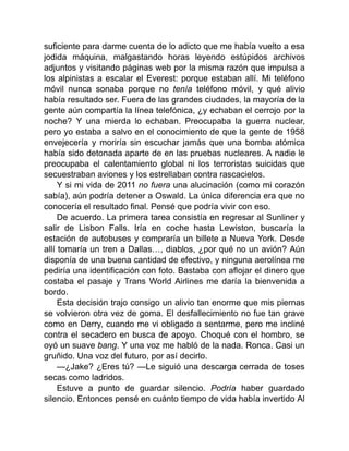 suficiente para darme cuenta de lo adicto que me había vuelto a esa
jodida máquina, malgastando horas leyendo estúpidos archivos
adjuntos y visitando páginas web por la misma razón que impulsa a
los alpinistas a escalar el Everest: porque estaban allí. Mi teléfono
móvil nunca sonaba porque no tenía teléfono móvil, y qué alivio
había resultado ser. Fuera de las grandes ciudades, la mayoría de la
gente aún compartía la línea telefónica, ¿y echaban el cerrojo por la
noche? Y una mierda lo echaban. Preocupaba la guerra nuclear,
pero yo estaba a salvo en el conocimiento de que la gente de 1958
envejecería y moriría sin escuchar jamás que una bomba atómica
había sido detonada aparte de en las pruebas nucleares. A nadie le
preocupaba el calentamiento global ni los terroristas suicidas que
secuestraban aviones y los estrellaban contra rascacielos.
Y si mi vida de 2011 no fuera una alucinación (como mi corazón
sabía), aún podría detener a Oswald. La única diferencia era que no
conocería el resultado final. Pensé que podría vivir con eso.
De acuerdo. La primera tarea consistía en regresar al Sunliner y
salir de Lisbon Falls. Iría en coche hasta Lewiston, buscaría la
estación de autobuses y compraría un billete a Nueva York. Desde
allí tomaría un tren a Dallas…, diablos, ¿por qué no un avión? Aún
disponía de una buena cantidad de efectivo, y ninguna aerolínea me
pediría una identificación con foto. Bastaba con aflojar el dinero que
costaba el pasaje y Trans World Airlines me daría la bienvenida a
bordo.
Esta decisión trajo consigo un alivio tan enorme que mis piernas
se volvieron otra vez de goma. El desfallecimiento no fue tan grave
como en Derry, cuando me vi obligado a sentarme, pero me incliné
contra el secadero en busca de apoyo. Choqué con el hombro, se
oyó un suave bang. Y una voz me habló de la nada. Ronca. Casi un
gruñido. Una voz del futuro, por así decirlo.
—¿Jake? ¿Eres tú? —Le siguió una descarga cerrada de toses
secas como ladridos.
Estuve a punto de guardar silencio. Podría haber guardado
silencio. Entonces pensé en cuánto tiempo de vida había invertido Al
 
