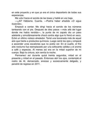 en este proyecto y en que yo era el único depositario de todas sus
esperanzas.
Me volví hacia el sonido de las toses y hablé en voz baja.
—¿Al? Háblame. Cuenta. —Podría haber añadido «O sigue
tosiendo».
Empezó a contar. Me dirigí hacia el sonido de los números
tanteando con el pie. Después de diez pasos —más allá del lugar
donde me había rendido—, la punta de mi zapato dio un paso
adelante y simultáneamente chocó contra algo que lo frenó en seco.
Eché un último vistazo alrededor. Tomé una bocanada más de aquel
aire que hedía a productos químicos. Luego cerré los ojos y empecé
a ascender unos escalones que no podía ver. En el cuarto, el frío
aire nocturno fue reemplazado por una sofocante calidez y el aroma
a café y especias. Al menos así era en la mitad superior de mi
cuerpo. Bajo la cintura, aún sentía la noche.
Permanecí así durante quizá treinta segundos, mitad en el
presente y mitad en el pasado. Entonces abrí los ojos, contemplé el
rostro de Al, demacrado, ansioso y excesivamente delgado, y
penetré de regreso en 2011.
 