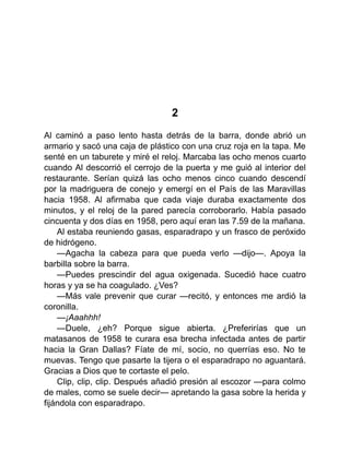 2
Al caminó a paso lento hasta detrás de la barra, donde abrió un
armario y sacó una caja de plástico con una cruz roja en la tapa. Me
senté en un taburete y miré el reloj. Marcaba las ocho menos cuarto
cuando Al descorrió el cerrojo de la puerta y me guió al interior del
restaurante. Serían quizá las ocho menos cinco cuando descendí
por la madriguera de conejo y emergí en el País de las Maravillas
hacia 1958. Al afirmaba que cada viaje duraba exactamente dos
minutos, y el reloj de la pared parecía corroborarlo. Había pasado
cincuenta y dos días en 1958, pero aquí eran las 7.59 de la mañana.
Al estaba reuniendo gasas, esparadrapo y un frasco de peróxido
de hidrógeno.
—Agacha la cabeza para que pueda verlo —dijo—. Apoya la
barbilla sobre la barra.
—Puedes prescindir del agua oxigenada. Sucedió hace cuatro
horas y ya se ha coagulado. ¿Ves?
—Más vale prevenir que curar —recitó, y entonces me ardió la
coronilla.
—¡Aaahhh!
—Duele, ¿eh? Porque sigue abierta. ¿Preferirías que un
matasanos de 1958 te curara esa brecha infectada antes de partir
hacia la Gran Dallas? Fíate de mí, socio, no querrías eso. No te
muevas. Tengo que pasarte la tijera o el esparadrapo no aguantará.
Gracias a Dios que te cortaste el pelo.
Clip, clip, clip. Después añadió presión al escozor —para colmo
de males, como se suele decir— apretando la gasa sobre la herida y
fijándola con esparadrapo.
 