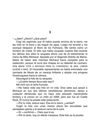 3
—¿Jake? ¿Socio? ¿Qué pasa?
Cogí las aspirinas que Al había puesto encima de la barra, me
las metí en la boca y las tragué sin agua. Luego me levanté y me
acerqué despacio al Muro de los Famosos. Me sentía como un
hombre de cristal. El sitio que había ocupado nuestra foto durante
los últimos dos años lo ocupaba ahora una de Al estrechando la
mano de Mike Michaud, diputado por el Segundo Distrito de Maine.
Debía de haber sido mientras Michaud hacía campaña para la
reelección, porque Al lucía dos chapas en su delantal de cocinero.
Una decía VOTA A MICHAUD PARA EL CONGRESO; la otra, LISBON
QUIERE A MIKE. El honorable representante se había enfundado una
camiseta de Moxie de un naranja brillante y alzaba una pringosa
Granburguesa hacia la cámara.
Descolgué la foto de su alcayata.
—¿Cuánto tiempo lleva esto aquí?
Me miró con el ceño fruncido.
—No había visto esa foto en mi vida. Dios sabe que apoyé a
Michaud en sus dos últimas candidaturas (demonios, apoyo a
cualquier demócrata que no haya sido pescado malversando
fondos) y le conocí en un mitin en 2008, pero eso fue en Castle
Rock. Él nunca ha pisado este restaurante.
—Por lo visto, estuvo aquí. Ésa es tu barra, ¿verdad?
Cogió la foto con unas manos ahora tan escuálidas que
semejaban garras y la sostuvo cerca de la cara.
—Sí —confirmó—. Claro que lo es.
—Por lo tanto, hay un efecto mariposa. Esta foto es la prueba.
 