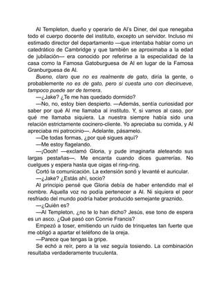 Al Templeton, dueño y operario de Al’s Diner, del que renegaba
todo el cuerpo docente del instituto, excepto un servidor. Incluso mi
estimado director del departamento —que intentaba hablar como un
catedrático de Cambridge y que también se aproximaba a la edad
de jubilación— era conocido por referirse a la especialidad de la
casa como la Famosa Gatoburguesa de Al en lugar de la Famosa
Granburguesa de Al.
Bueno, claro que no es realmente de gato, diría la gente, o
probablemente no es de gato, pero si cuesta uno con diecinueve,
tampoco puede ser de ternera.
—¿Jake? ¿Te me has quedado dormido?
—No, no, estoy bien despierto. —Además, sentía curiosidad por
saber por qué Al me llamaba al instituto. Y, si vamos al caso, por
qué me llamaba siquiera. La nuestra siempre había sido una
relación estrictamente cocinero-cliente. Yo apreciaba su comida, y Al
apreciaba mi patrocinio—. Adelante, pásamelo.
—De todas formas, ¿por qué sigues aquí?
—Me estoy flagelando.
—¡Oooh! —exclamó Gloria, y pude imaginarla aleteando sus
largas pestañas—. Me encanta cuando dices guarrerías. No
cuelgues y espera hasta que oigas el ring-ring.
Cortó la comunicación. La extensión sonó y levanté el auricular.
—¿Jake? ¿Estás ahí, socio?
Al principio pensé que Gloria debía de haber entendido mal el
nombre. Aquella voz no podía pertenecer a Al. Ni siquiera el peor
resfriado del mundo podría haber producido semejante graznido.
—¿Quién es?
—Al Templeton, ¿no te lo han dicho? Jesús, ese tono de espera
es un asco. ¿Qué pasó con Connie Francis?
Empezó a toser, emitiendo un ruido de trinquetes tan fuerte que
me obligó a apartar el teléfono de la oreja.
—Parece que tengas la gripe.
Se echó a reír, pero a la vez seguía tosiendo. La combinación
resultaba verdaderamente truculenta.
 