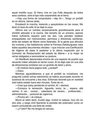 aquel martillo suyo. Si Harry vive en Las Falls después de todos
esos cambios, seré el tipo más sorprendido de la tierra.
—Hay una forma de comprobarlo —dijo Al—. Tengo un portátil
en mi oficina. Vamos atrás.
Encabezó la marcha, tosiendo y apoyándose en las cosas. Me
llevé mi taza de café; él se dejó la suya.
Oficina era un nombre excesivamente grandilocuente para el
chiribitil adosado a la cocina. Del tamaño de un armario, apenas
había suficiente espacio para los dos. Las paredes estaban
empapeladas con memorandos, permisos y directrices sanitarias,
tanto del estado de Maine como federales. Si la gente que difundía
los rumores y las habladurías sobre la Famosa Gatoburguesa viera
todos aquellos documentos oficiales —que incluían una Certificación
de Higiene de clase A posterior a la última inspección por la
Comisión de Restauración del estado de Maine— a lo mejor se
verían obligados a reconsiderar su postura.
Un MacBook descansaba encima de una especie de pupitre que
recuerdo haber utilizado en tercer curso. Al se dejó caer en una silla
de dimensiones similares con un gruñido de dolor y alivio.
—El instituto tiene página web, ¿verdad?
—Claro.
Mientras aguardábamos a que el portátil se inicializara, me
pregunté cuánto correo electrónico se habría acumulado durante mi
ausencia de cincuenta y dos días. Entonces recordé que en realidad
solo había estado fuera dos minutos. Tonto de mí.
—Creo que estoy perdiendo el control, Al —declaré.
—Conozco la sensación. Aguanta, socio, te…, espera, allá
vamos. A ver… cursos… calendario de verano… profesorado…
administración… personal de vigilancia.
—Pincha ahí —le indiqué.
Movió el ratón táctil, musitó algo, inclinó la cabeza, hizo clic en
otro sitio, y luego miró fijamente la pantalla del ordenador como un
swami consultando una bola de cristal.
—¿Y bien? No me tengas en ascuas.
 