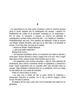 4
—Lo recuerdas en su vida como conserje y como tu alumno porque
eres tú quien bajaste por la madriguera de conejo —explicó Al.
Estábamos de vuelta en el comedor, sentados en un reservado—.
En mi caso, lo recuerdo o porque yo mismo he utilizado la
madriguera o porque estoy cerca de ella. —Lo meditó un instante—.
Probablemente sea eso. Una especie de radiación. Pasa lo mismo
con Míster Tarjeta Amarilla, solo que en el otro lado, y él también la
siente. Tú le has visto, así que ya lo sabes.
—Ahora es Míster Tarjeta Naranja.
—¿De qué estás hablando?
Bostecé de nuevo.
—Si intentara contártelo ahora, lo mezclaría con todo lo demás y
sería peor. Quiero llevarte a casa y luego irme a la mía. Voy a coger
algo para comer, porque tengo más hambre que un oso…
—Te prepararé unos huevos revueltos —dijo él. Hizo ademán de
levantarse, pero volvió a sentarse dando un golpetazo y comenzó a
toser. Cada inspiración era un resuello seco que sacudía todo su
cuerpo. Algo aleteaba ruidosamente en su garganta, como un naipe
en los radios de una rueda de bicicleta.
Posé mi mano sobre su brazo.
—Lo que vas a hacer es irte a casa, tomar la medicina y
descansar. Duerme si puedes. Yo sí voy a dormir, seguro. Ocho
horas. Pondré la alarma.
El ataque de tos cesó, pero aún oía el traqueteo del naipe en su
garganta.
 