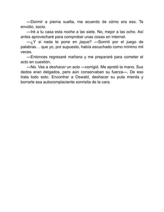—Dormir a pierna suelta, me acuerdo de cómo era eso. Te
envidio, socio.
—Iré a tu casa esta noche a las siete. No, mejor a las ocho. Así
antes aprovecharé para comprobar unas cosas en internet.
—¿Y si nada te pone en jaque? —Sonrió por el juego de
palabras… que yo, por supuesto, había escuchado como mínimo mil
veces.
—Entonces regresaré mañana y me prepararé para cometer el
acto en cuestión.
—No. Vas a deshacer un acto —corrigió. Me apretó la mano. Sus
dedos eran delgados, pero aún conservaban su fuerza—. De eso
trata todo esto. Encontrar a Oswald, deshacer su puta mierda y
borrarle esa autocomplaciente sonrisita de la cara.
 
