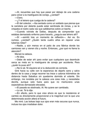 —Al, recuerdas que hay que pasar por debajo de una cadena
para volver a la madriguera de conejo, ¿verdad?
—Claro.
—¿Y el letrero que cuelga de la cadena?
—El del colector. —Iba sentado como un soldado que piensa que
la carretera por delante puede estar sembrada de minas, y se le
crispaba el rostro cada vez que saltábamos sobre un bache.
—Cuando volviste de Dallas, después de comprender que
estabas demasiado enfermo para hacerlo, ¿seguía ese letrero allí?
—Sí —asintió tras un momento de reflexión—. Así es. Es
curioso, ¿verdad? ¿Quién tarda cuatro años en reparar unas
tuberías rotas?
—Nadie, y aún menos en el patio de una fábrica donde los
camiones van y vienen día y noche. Entonces, ¿por qué no llama la
atención?
Meneó la cabeza.
—Ni idea.
—Debe de estar ahí para evitar que cualquiera que deambule
cerca se meta en la madriguera de conejo por accidente. Pero
¿quién la puso ahí?
—No lo sé. Ni siquiera sé si tu deducción es correcta.
Giré hacia su calle con la esperanza de dejarlo sano y salvo
dentro de la casa y luego recorrer los trece o catorce kilómetros de
distancia hasta Sabattus sin quedarme dormido al volante. Sin
embargo, me rondaba por la cabeza una cosa más, y necesitaba
decirla, aunque solo fuera para que no mantuviera unas
expectativas demasiado elevadas.
—El pasado es obstinado, Al. No quiere ser cambiado.
—Lo sé. Te lo dije.
—En efecto, pero lo que creo ahora es que la resistencia al
cambio es directamente proporcional a la magnitud con la que una
determinada acción altera el futuro.
Me miró. Las bolsas bajo sus ojos eran más oscuras que nunca,
incluso los ojos irradiaban dolor.
 