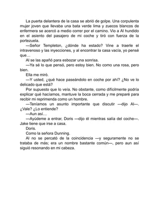 La puerta delantera de la casa se abrió de golpe. Una corpulenta
mujer joven que llevaba una bata verde lima y zuecos blancos de
enfermera se acercó a medio correr por el camino. Vio a Al hundido
en el asiento del pasajero de mi coche y tiró con fuerza de la
portezuela.
—Señor Templeton, ¿dónde ha estado? Vine a traerle el
intravenoso y las inyecciones, y al encontrar la casa vacía, yo pensé
que…
Al se las apañó para esbozar una sonrisa.
—Ya sé lo que pensó, pero estoy bien. No como una rosa, pero
bien.
Ella me miró.
—Y usted, ¿qué hace paseándolo en coche por ahí? ¿No ve lo
delicado que está?
Por supuesto que lo veía. No obstante, como difícilmente podría
explicar qué hacíamos, mantuve la boca cerrada y me preparé para
recibir mi reprimenda como un hombre.
—Teníamos un asunto importante que discutir —dijo Al—.
¿Vale? ¿Lo entiende?
—Aun así…
—Ayúdeme a entrar, Doris —dijo él mientras salía del coche—.
Jake tiene que irse a casa.
Doris.
Como la señora Dunning.
Al no se percató de la coincidencia —y seguramente no se
trataba de más; era un nombre bastante común—, pero aun así
siguió resonando en mi cabeza.
 