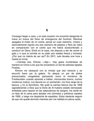 6
Conseguí llegar a casa, y en esta ocasión me encontré alargando la
mano en busca del freno de emergencia del Sunliner. Mientras
apagaba el motor de mi coche, pensé en cuán estrecho, mísero y
esencialmente ingrato era ese cacharro de plástico y fibra de vidrio
en comparación con el coche que me había acostumbrado a
conducir en Derry. Entré en la casa, me dispuse a dar de comer al
gato y vi que la comida en su plato aún estaba fresca y húmeda.
¿Por qué no habría de ser así? En 2011, solo llevaba una hora y
media en el bol.
—Cómete eso, Elmore —dije—. Hay gatos muriéndose de
hambre en China a los que les encantaría un bol de selectas tajadas
Friskies.
Elmore me obsequió con la mirada que eso merecía y se
escurrió fuera por la gatera. Yo ataqué un par de platos
precocinados congelados (pensando como el monstruo de
Frankenstein cuando aprende a hablar: microondas bueno, coches
modernos malos). Los devoré en un santiamén, me hice cargo de la
basura, y fui al dormitorio. Me quité la camisa blanca lisa de 1958
(agradeciendo a Dios que la Doris de Al hubiera estado demasiado
enfadada para reparar en las salpicaduras de sangre), me senté en
un lado de la cama para desatar mis cómodos y prácticos zapatos
de 1958, y luego me desplomé de espaldas. Estoy bastante seguro
de que me quedé dormido mientras aún me hallaba en plena caída.
 