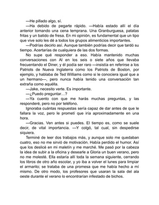 —He pillado algo, sí.
—Ha debido de pegarte rápido. —Había estado allí el día
anterior tomando una cena temprana. Una Granburguesa, patatas
fritas y un batido de fresa. En mi opinión, es fundamental que un tipo
que vive solo les dé a todos los grupos alimenticios importantes.
—Podrías decirlo así. Aunque también podrías decir que tardó su
tiempo. Acertarías de cualquiera de las dos formas.
No supe qué responder a eso. Había mantenido muchas
conversaciones con Al en los seis o siete años que llevaba
frecuentando el Diner, y él podía ser raro —insistía en referirse a los
Patriots de Nueva Inglaterra como los Patriots de Boston, por
ejemplo, y hablaba de Ted Williams como si le conociera igual que a
un hermano—, pero nunca había tenido una conversación tan
extraña como aquélla.
—Jake, necesito verte. Es importante.
—¿Puedo preguntar…?
—Ya cuento con que me harás muchas preguntas, y las
responderé, pero no por teléfono.
Ignoraba cuántas respuestas sería capaz de dar antes de que le
fallara la voz, pero le prometí que iría aproximadamente en una
hora.
—Gracias. Ven antes si puedes. El tiempo es, como se suele
decir, de vital importancia. —Y colgó, tal cual, sin despedirse
siquiera.
Terminé de leer dos trabajos más, y aunque solo me quedaban
cuatro, eso no me sirvió de motivación. Había perdido el humor. Así
que los deslicé en mi maletín y me marché. Me pasó por la cabeza
la idea de subir a la oficina y desearle a Gloria un buen verano, pero
no me molesté. Ella estaría allí toda la semana siguiente, cerrando
los libros de otro año escolar, y yo iba a volver el lunes para limpiar
el armarito; se trataba de una promesa que me había hecho a mí
mismo. De otro modo, los profesores que usaran la sala del ala
oeste durante el verano lo encontrarían infestado de bichos.
 
