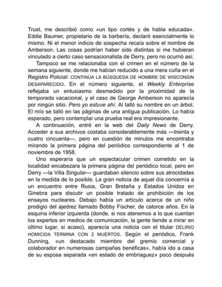 Trust, me describió como «un tipo cortés y de habla educada».
Eddie Baumer, propietario de la barbería, declaró esencialmente lo
mismo. Ni el menor indicio de sospecha recaía sobre el nombre de
Amberson. Las cosas podrían haber sido distintas si me hubieran
vinculado a cierto caso sensacionalista de Derry, pero no ocurrió así.
Tampoco se me relacionaba con el crimen en el número de la
semana siguiente, donde me habían reducido a una mera cuña en el
Registro Policial: CONTINÚA LA BÚSQUEDA DE HOMBRE DE WISCONSIN
DESAPARECIDO. En el número siguiente, el Weekly Enterprise
reflejaba un entusiasmo desmedido por la proximidad de la
temporada vacacional, y el caso de George Amberson no aparecía
por ningún sitio. Pero yo estuve ahí. Al talló su nombre en un árbol.
El mío se talló en las páginas de una antigua publicación. Lo había
esperado, pero contemplar una prueba real era impresionante.
A continuación, entré en la web del Daily News de Derry.
Acceder a sus archivos costaba considerablemente más —treinta y
cuatro cincuenta—, pero en cuestión de minutos me encontraba
mirando la primera página del periódico correspondiente al 1 de
noviembre de 1958.
Uno esperaría que un espectacular crimen cometido en la
localidad encabezara la primera página del periódico local, pero en
Derry —la Villa Singular— guardaban silencio sobre sus atrocidades
en la medida de lo posible. La gran noticia de aquel día concernía a
un encuentro entre Rusia, Gran Bretaña y Estados Unidos en
Ginebra para discutir un posible tratado de prohibición de los
ensayos nucleares. Debajo había un artículo acerca de un niño
prodigio del ajedrez llamado Bobby Fischer, de catorce años. En la
esquina inferior izquierda (donde, si nos atenemos a lo que cuentan
los expertos en medios de comunicación, la gente tiende a mirar en
último lugar, si acaso), aparecía una noticia con el titular DELIRIO
HOMICIDA TERMINA CON 2 MUERTOS. Según el periódico, Frank
Dunning, «un destacado miembro del gremio comercial y
colaborador en numerosas campañas benéficas», había ido a casa
de su esposa separada «en estado de embriaguez» poco después
 