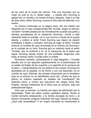 de las ocho de la noche del viernes. Tras una discusión con su
mujer (la cual yo no oí, desde luego… y estaba allí), Dunning la
golpeó con un martillo y le rompió el brazo; después, mató a su hijo
de doce años, Arthur Dunning, cuando el niño trató de defender a su
madre.
La crónica continuaba en la página doce. Allí me recibió una
fotografía de mi viejo amiegonemigo Bill Turcotte. Según el artículo,
«el señor Turcotte pasaba por las inmediaciones cuando oyó gritos y
alaridos procedentes de la residencia Dunning». Corrió a toda
velocidad hasta la entrada, vio lo que ocurría a través de la puerta
abierta, y ordenó al señor Frank Dunning que dejara de repartir
martillazos a diestro y siniestro. Dunning se negó; el señor Turcotte
entrevió un cuchillo de caza envainado en el cinturón de Dunning y
se lo sustrajo de un tirón; Dunning giró en redondo hacia el señor
Turcotte, que se enfrentó a él; en el transcurso de la pelea que
siguió, Dunning resultó muerto de una puñalada. Segundos más
tarde, el heroico señor Turcotte sufrió un infarto.
Permanecí sentado, contemplando la vieja fotografía —Turcotte
posaba con un pie apoyado orgullosamente en el parachoques de
un sedán de finales de los cuarenta y un cigarrillo en la comisura de
la boca— y tamborileando con los dedos en los muslos. Dunning fue
apuñalado por la espalda, no de frente, y con una bayoneta, no un
cuchillo de caza. Además, iba armado únicamente con la almádena
(que en el artículo no se identificaba como tal). ¿Podía ser que la
policía no hubiera reparado en detalles tan manifiestos? No
entendía cómo, a menos que estuvieran tan ciegos como Ray
Charles. Aunque tratándose de la Derry que yo conocía, todo era
perfectamente lógico.
Creo que yo sonreía. La historia era digna de admiración por lo
disparatada. Todos los cabos sueltos quedaban atados. Tenías al
marido borracho enloquecido, a la familia encogida de terror y al
heroico transeúnte (ninguna indicación del lugar adonde se dirigía).
¿Qué más necesitabas? Y en ningún momento se mencionaba la
 