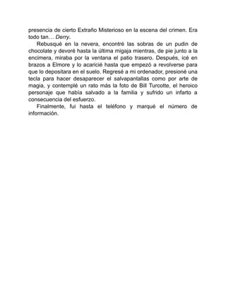 presencia de cierto Extraño Misterioso en la escena del crimen. Era
todo tan… Derry.
Rebusqué en la nevera, encontré las sobras de un pudin de
chocolate y devoré hasta la última migaja mientras, de pie junto a la
encimera, miraba por la ventana el patio trasero. Después, icé en
brazos a Elmore y lo acaricié hasta que empezó a revolverse para
que lo depositara en el suelo. Regresé a mi ordenador, presioné una
tecla para hacer desaparecer el salvapantallas como por arte de
magia, y contemplé un rato más la foto de Bill Turcotte, el heroico
personaje que había salvado a la familia y sufrido un infarto a
consecuencia del esfuerzo.
Finalmente, fui hasta el teléfono y marqué el número de
información.
 