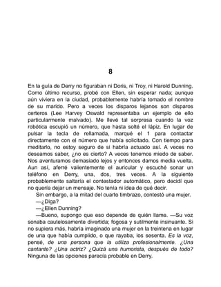 8
En la guía de Derry no figuraban ni Doris, ni Troy, ni Harold Dunning.
Como último recurso, probé con Ellen, sin esperar nada; aunque
aún viviera en la ciudad, probablemente habría tomado el nombre
de su marido. Pero a veces los disparos lejanos son disparos
certeros (Lee Harvey Oswald representaba un ejemplo de ello
particularmente malvado). Me llevé tal sorpresa cuando la voz
robótica escupió un número, que hasta solté el lápiz. En lugar de
pulsar la tecla de rellamada, marqué el 1 para contactar
directamente con el número que había solicitado. Con tiempo para
meditarlo, no estoy seguro de si habría actuado así. A veces no
deseamos saber, ¿no es cierto? A veces tenemos miedo de saber.
Nos aventuramos demasiado lejos y entonces damos media vuelta.
Aun así, aferré valientemente el auricular y escuché sonar un
teléfono en Derry, una, dos, tres veces. A la siguiente
probablemente saltaría el contestador automático, pero decidí que
no quería dejar un mensaje. No tenía ni idea de qué decir.
Sin embargo, a la mitad del cuarto timbrazo, contestó una mujer.
—¿Diga?
—¿Ellen Dunning?
—Bueno, supongo que eso depende de quién llame. —Su voz
sonaba cautelosamente divertida; fogosa y sutilmente insinuante. Si
no supiera más, habría imaginado una mujer en la treintena en lugar
de una que había cumplido, o que rayaba, los sesenta. Es la voz,
pensé, de una persona que la utiliza profesionalmente. ¿Una
cantante? ¿Una actriz? ¿Quizá una humorista, después de todo?
Ninguna de las opciones parecía probable en Derry.
 