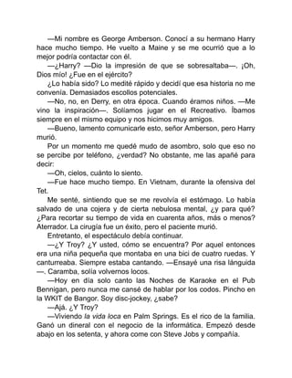 —Mi nombre es George Amberson. Conocí a su hermano Harry
hace mucho tiempo. He vuelto a Maine y se me ocurrió que a lo
mejor podría contactar con él.
—¿Harry? —Dio la impresión de que se sobresaltaba—. ¡Oh,
Dios mío! ¿Fue en el ejército?
¿Lo había sido? Lo medité rápido y decidí que esa historia no me
convenía. Demasiados escollos potenciales.
—No, no, en Derry, en otra época. Cuando éramos niños. —Me
vino la inspiración—. Solíamos jugar en el Recreativo. Íbamos
siempre en el mismo equipo y nos hicimos muy amigos.
—Bueno, lamento comunicarle esto, señor Amberson, pero Harry
murió.
Por un momento me quedé mudo de asombro, solo que eso no
se percibe por teléfono, ¿verdad? No obstante, me las apañé para
decir:
—Oh, cielos, cuánto lo siento.
—Fue hace mucho tiempo. En Vietnam, durante la ofensiva del
Tet.
Me senté, sintiendo que se me revolvía el estómago. Lo había
salvado de una cojera y de cierta nebulosa mental, ¿y para qué?
¿Para recortar su tiempo de vida en cuarenta años, más o menos?
Aterrador. La cirugía fue un éxito, pero el paciente murió.
Entretanto, el espectáculo debía continuar.
—¿Y Troy? ¿Y usted, cómo se encuentra? Por aquel entonces
era una niña pequeña que montaba en una bici de cuatro ruedas. Y
canturreaba. Siempre estaba cantando. —Ensayé una risa lánguida
—. Caramba, solía volvernos locos.
—Hoy en día solo canto las Noches de Karaoke en el Pub
Bennigan, pero nunca me cansé de hablar por los codos. Pincho en
la WKIT de Bangor. Soy disc-jockey, ¿sabe?
—Ajá. ¿Y Troy?
—Viviendo la vida loca en Palm Springs. Es el rico de la familia.
Ganó un dineral con el negocio de la informática. Empezó desde
abajo en los setenta, y ahora come con Steve Jobs y compañía.
 