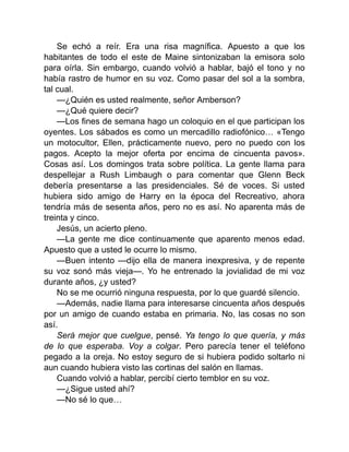 Se echó a reír. Era una risa magnífica. Apuesto a que los
habitantes de todo el este de Maine sintonizaban la emisora solo
para oírla. Sin embargo, cuando volvió a hablar, bajó el tono y no
había rastro de humor en su voz. Como pasar del sol a la sombra,
tal cual.
—¿Quién es usted realmente, señor Amberson?
—¿Qué quiere decir?
—Los fines de semana hago un coloquio en el que participan los
oyentes. Los sábados es como un mercadillo radiofónico… «Tengo
un motocultor, Ellen, prácticamente nuevo, pero no puedo con los
pagos. Acepto la mejor oferta por encima de cincuenta pavos».
Cosas así. Los domingos trata sobre política. La gente llama para
despellejar a Rush Limbaugh o para comentar que Glenn Beck
debería presentarse a las presidenciales. Sé de voces. Si usted
hubiera sido amigo de Harry en la época del Recreativo, ahora
tendría más de sesenta años, pero no es así. No aparenta más de
treinta y cinco.
Jesús, un acierto pleno.
—La gente me dice continuamente que aparento menos edad.
Apuesto que a usted le ocurre lo mismo.
—Buen intento —dijo ella de manera inexpresiva, y de repente
su voz sonó más vieja—. Yo he entrenado la jovialidad de mi voz
durante años, ¿y usted?
No se me ocurrió ninguna respuesta, por lo que guardé silencio.
—Además, nadie llama para interesarse cincuenta años después
por un amigo de cuando estaba en primaria. No, las cosas no son
así.
Será mejor que cuelgue, pensé. Ya tengo lo que quería, y más
de lo que esperaba. Voy a colgar. Pero parecía tener el teléfono
pegado a la oreja. No estoy seguro de si hubiera podido soltarlo ni
aun cuando hubiera visto las cortinas del salón en llamas.
Cuando volvió a hablar, percibí cierto temblor en su voz.
—¿Sigue usted ahí?
—No sé lo que…
 