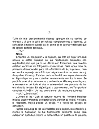 9
Tuve un mal presentimiento cuando aparqué en su camino de
entrada y vi que la casa se hallaba completamente a oscuras. La
sensación empeoró cuando así el pomo de la puerta y descubrí que
no estaba cerrada con llave.
—¿Al?
Nada.
Encontré un interruptor y lo accioné. La sala de estar principal
poseía la estéril pulcritud de las habitaciones limpiadas con
regularidad pero que ya no se utilizan con frecuencia. Las paredes
estaban cubiertas de fotografías enmarcadas. Casi todas eran de
personas desconocidas para mí —familiares de Al, supuse—, pero
reconocí a la pareja de la foto que colgaba encima del sofá: John y
Jacqueline Kennedy. Estaban en la orilla del mar —probablemente
en Hyannisport— y se rodeaban mutuamente con los brazos. Se
percibía en el aire cierto aroma a ambientador Glade que no llegaba
a enmascarar del todo el olor a enfermedad que procedía de las
entrañas de la casa. En algún lugar, a bajo volumen, los Temptations
cantaban «My Girl». Un rayo de sol en un día nublado y todo eso.
—¿Al? ¿Estás aquí?
¿Dónde si no? ¿En el Estudio Nueve de Portland bailando
música disco y tratando de ligarse a una auxiliar de vuelo? Yo sabía
la respuesta. Había pedido un deseo, y a veces los deseos se
conceden.
Tanteé en busca de los interruptores de la cocina, los encontré, e
inundé la habitación de luz fluorescente suficiente como para
extirpar un apéndice. Sobre la mesa había un pastillero de plástico
 