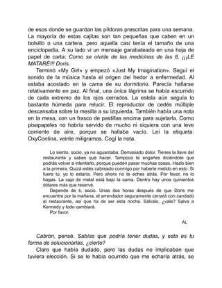 de esos donde se guardan las píldoras prescritas para una semana.
La mayoría de estas cajitas son tan pequeñas que caben en un
bolsillo o una cartera, pero aquella casi tenía el tamaño de una
enciclopedia. A su lado vi un mensaje garabateado en una hoja de
papel de carta: Como se olvide de las medicinas de las 8, ¡¡¡LE
MATARÉ!!! Doris.
Terminó «My Girl» y empezó «Just My Imagination». Seguí el
sonido de la música hasta el origen del hedor a enfermedad. Al
estaba acostado en la cama de su dormitorio. Parecía hallarse
relativamente en paz. Al final, una única lágrima se había escurrido
de cada extremo de los ojos cerrados. La estela aún seguía lo
bastante húmeda para relucir. El reproductor de cedés múltiple
descansaba sobre la mesilla a su izquierda. También había una nota
en la mesa, con un frasco de pastillas encima para sujetarla. Como
pisapapeles no habría servido de mucho ni siquiera con una leve
corriente de aire, porque se hallaba vacío. Leí la etiqueta:
OxyContina, veinte miligramos. Cogí la nota.
Lo siento, socio, ya no aguantaba. Demasiado dolor. Tienes la llave del
restaurante y sabes qué hacer. Tampoco te engañes diciéndote que
podrás volver a intentarlo, porque pueden pasar muchas cosas. Hazlo bien
a la primera. Quizá estés cabreado conmigo por haberte metido en esto. Si
fuera tú, yo lo estaría. Pero ahora no te eches atrás. Por favor, no lo
hagas. La caja de metal está bajo la cama. Dentro hay unos quinientos
dólares más que reservé.
Depende de ti, socio. Unas dos horas después de que Doris me
encuentre por la mañana, el arrendador seguramente cerrará con candado
el restaurante, así que ha de ser esta noche. Sálvalo, ¿vale? Salva a
Kennedy y todo cambiará.
Por favor.
AL
Cabrón, pensé. Sabías que podría tener dudas, y esta es tu
forma de solucionarlas, ¿cierto?
Claro que había dudado, pero las dudas no implicaban que
tuviera elección. Si se le había ocurrido que me echaría atrás, se
 