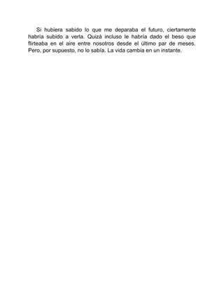 Si hubiera sabido lo que me deparaba el futuro, ciertamente
habría subido a verla. Quizá incluso le habría dado el beso que
flirteaba en el aire entre nosotros desde el último par de meses.
Pero, por supuesto, no lo sabía. La vida cambia en un instante.
 