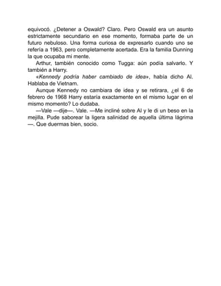 equivocó. ¿Detener a Oswald? Claro. Pero Oswald era un asunto
estrictamente secundario en ese momento, formaba parte de un
futuro nebuloso. Una forma curiosa de expresarlo cuando uno se
refería a 1963, pero completamente acertada. Era la familia Dunning
la que ocupaba mi mente.
Arthur, también conocido como Tugga: aún podía salvarlo. Y
también a Harry.
«Kennedy podría haber cambiado de idea», había dicho Al.
Hablaba de Vietnam.
Aunque Kennedy no cambiara de idea y se retirara, ¿el 6 de
febrero de 1968 Harry estaría exactamente en el mismo lugar en el
mismo momento? Lo dudaba.
—Vale —dije—. Vale. —Me incliné sobre Al y le di un beso en la
mejilla. Pude saborear la ligera salinidad de aquella última lágrima
—. Que duermas bien, socio.
 