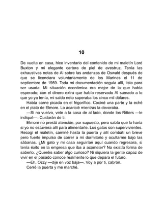 10
De vuelta en casa, hice inventario del contenido de mi maletín Lord
Buxton y mi elegante cartera de piel de avestruz. Tenía las
exhaustivas notas de Al sobre las andanzas de Oswald después de
que se licenciara voluntariamente de los Marines el 11 de
septiembre de 1959. Toda mi documentación seguía allí, lista para
ser usada. Mi situación económica era mejor de la que había
esperado; con el dinero extra que había reservado Al sumado a lo
que yo ya tenía, mi saldo neto superaba los cinco mil dólares.
Había carne picada en el frigorífico. Cociné una parte y la eché
en el plato de Elmore. Lo acaricié mientras la devoraba.
—Si no vuelvo, vete a la casa de al lado, donde los Ritters —le
indiqué—. Cuidarán de ti.
Elmore no prestó atención, por supuesto, pero sabía que lo haría
si yo no estuviera allí para alimentarle. Los gatos son supervivientes.
Recogí el maletín, caminé hasta la puerta y allí combatí un breve
pero fuerte impulso de correr a mi dormitorio y ocultarme bajo las
sábanas. ¿Mi gato y mi casa seguirían aquí cuando regresara, si
tenía éxito en la empresa que iba a acometer? No existía forma de
saberlo. ¿Queréis saber algo curioso? Ni siquiera la gente capaz de
vivir en el pasado conoce realmente lo que depara el futuro.
—Eh, Ozzy —dije en voz baja—. Voy a por ti, cabrón.
Cerré la puerta y me marché.
 