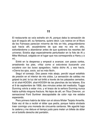 11
El restaurante se veía extraño sin Al, porque daba la sensación de
que él seguía allí; su fantasma, quiero decir. Los rostros en el Muro
de los Famosos parecían mirarme de hito en hito, preguntándome
qué hacía allí, acusándome de que ese no era mi sitio,
exhortándome a abandonar antes de que quebrara los resortes del
universo. Existía algo especialmente perturbador en la foto de Al y
Mike Michaud, colgada en el lugar que nos correspondía a Harry y a
mí.
Entré en la despensa y empecé a avanzar, con pasos cortos,
arrastrando los pies. «Haz como si estuvieras buscando una
escalera con las luces apagadas», había dicho Al, y eso hacía.
«Cierra los ojos, socio, así es más fácil».
Seguí el consejo. Dos pasos más abajo, percibí aquel estallido
de presión en el interior de mis oídos. La sensación de calidez me
golpeó la piel; la luz del sol brilló a través de los párpados cerrados;
oí el shat-HOOSH, shat-HOOSH de las planchas de los telares. Era
el 9 de septiembre de 1958, dos minutos antes del mediodía. Tugga
Dunning volvía a estar vivo, y el brazo de la señora Dunning nunca
había sufrido ninguna fractura. No lejos de allí, en Titus Chevron, un
sensacional Ford Sunliner descapotable de color rojo me estaba
esperando.
Pero primero habría de lidiar con el otrora Míster Tarjeta Amarilla.
Esta vez él iba a recibir el dólar que pedía, porque había olvidado
traer conmigo una moneda de cincuenta centavos. Me agaché bajo
la cadena y me detuve el tiempo justo para meter un billete de dólar
en el bolsillo derecho del pantalón.
 