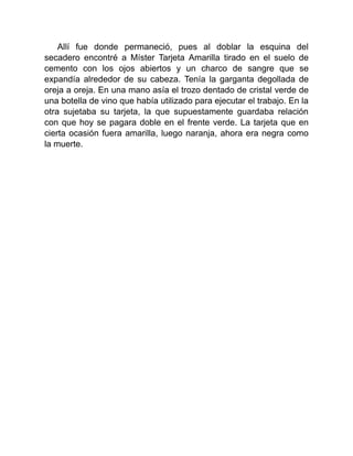 Allí fue donde permaneció, pues al doblar la esquina del
secadero encontré a Míster Tarjeta Amarilla tirado en el suelo de
cemento con los ojos abiertos y un charco de sangre que se
expandía alrededor de su cabeza. Tenía la garganta degollada de
oreja a oreja. En una mano asía el trozo dentado de cristal verde de
una botella de vino que había utilizado para ejecutar el trabajo. En la
otra sujetaba su tarjeta, la que supuestamente guardaba relación
con que hoy se pagara doble en el frente verde. La tarjeta que en
cierta ocasión fuera amarilla, luego naranja, ahora era negra como
la muerte.
 