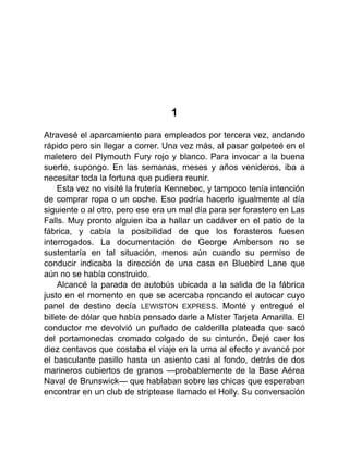 1
Atravesé el aparcamiento para empleados por tercera vez, andando
rápido pero sin llegar a correr. Una vez más, al pasar golpeteé en el
maletero del Plymouth Fury rojo y blanco. Para invocar a la buena
suerte, supongo. En las semanas, meses y años venideros, iba a
necesitar toda la fortuna que pudiera reunir.
Esta vez no visité la frutería Kennebec, y tampoco tenía intención
de comprar ropa o un coche. Eso podría hacerlo igualmente al día
siguiente o al otro, pero ese era un mal día para ser forastero en Las
Falls. Muy pronto alguien iba a hallar un cadáver en el patio de la
fábrica, y cabía la posibilidad de que los forasteros fuesen
interrogados. La documentación de George Amberson no se
sustentaría en tal situación, menos aún cuando su permiso de
conducir indicaba la dirección de una casa en Bluebird Lane que
aún no se había construido.
Alcancé la parada de autobús ubicada a la salida de la fábrica
justo en el momento en que se acercaba roncando el autocar cuyo
panel de destino decía LEWISTON EXPRESS. Monté y entregué el
billete de dólar que había pensado darle a Míster Tarjeta Amarilla. El
conductor me devolvió un puñado de calderilla plateada que sacó
del portamonedas cromado colgado de su cinturón. Dejé caer los
diez centavos que costaba el viaje en la urna al efecto y avancé por
el basculante pasillo hasta un asiento casi al fondo, detrás de dos
marineros cubiertos de granos —probablemente de la Base Aérea
Naval de Brunswick— que hablaban sobre las chicas que esperaban
encontrar en un club de striptease llamado el Holly. Su conversación
 