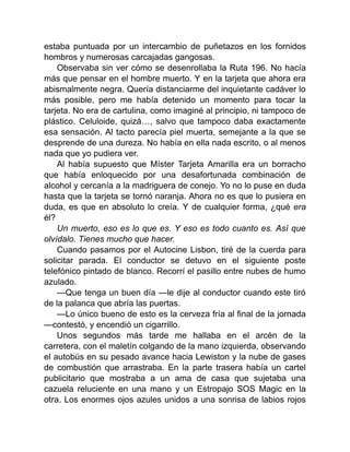 estaba puntuada por un intercambio de puñetazos en los fornidos
hombros y numerosas carcajadas gangosas.
Observaba sin ver cómo se desenrollaba la Ruta 196. No hacía
más que pensar en el hombre muerto. Y en la tarjeta que ahora era
abismalmente negra. Quería distanciarme del inquietante cadáver lo
más posible, pero me había detenido un momento para tocar la
tarjeta. No era de cartulina, como imaginé al principio, ni tampoco de
plástico. Celuloide, quizá…, salvo que tampoco daba exactamente
esa sensación. Al tacto parecía piel muerta, semejante a la que se
desprende de una dureza. No había en ella nada escrito, o al menos
nada que yo pudiera ver.
Al había supuesto que Míster Tarjeta Amarilla era un borracho
que había enloquecido por una desafortunada combinación de
alcohol y cercanía a la madriguera de conejo. Yo no lo puse en duda
hasta que la tarjeta se tornó naranja. Ahora no es que lo pusiera en
duda, es que en absoluto lo creía. Y de cualquier forma, ¿qué era
él?
Un muerto, eso es lo que es. Y eso es todo cuanto es. Así que
olvídalo. Tienes mucho que hacer.
Cuando pasamos por el Autocine Lisbon, tiré de la cuerda para
solicitar parada. El conductor se detuvo en el siguiente poste
telefónico pintado de blanco. Recorrí el pasillo entre nubes de humo
azulado.
—Que tenga un buen día —le dije al conductor cuando este tiró
de la palanca que abría las puertas.
—Lo único bueno de esto es la cerveza fría al final de la jornada
—contestó, y encendió un cigarrillo.
Unos segundos más tarde me hallaba en el arcén de la
carretera, con el maletín colgando de la mano izquierda, observando
el autobús en su pesado avance hacia Lewiston y la nube de gases
de combustión que arrastraba. En la parte trasera había un cartel
publicitario que mostraba a un ama de casa que sujetaba una
cazuela reluciente en una mano y un Estropajo SOS Magic en la
otra. Los enormes ojos azules unidos a una sonrisa de labios rojos
 