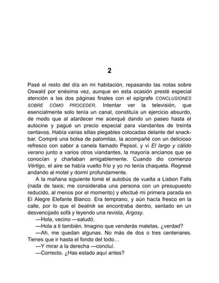 2
Pasé el resto del día en mi habitación, repasando las notas sobre
Oswald por enésima vez, aunque en esta ocasión presté especial
atención a las dos páginas finales con el epígrafe CONCLUSIONES
SOBRE CÓMO PROCEDER. Intentar ver la televisión, que
esencialmente solo tenía un canal, constituía un ejercicio absurdo,
de modo que al atardecer me acerqué dando un paseo hasta el
autocine y pagué un precio especial para viandantes de treinta
centavos. Había varias sillas plegables colocadas delante del snack-
bar. Compré una bolsa de palomitas, la acompañé con un delicioso
refresco con sabor a canela llamado Pepsol, y vi El largo y cálido
verano junto a varios otros viandantes, la mayoría ancianos que se
conocían y charlaban amigablemente. Cuando dio comienzo
Vértigo, el aire se había vuelto frío y yo no tenía chaqueta. Regresé
andando al motel y dormí profundamente.
A la mañana siguiente tomé el autobús de vuelta a Lisbon Falls
(nada de taxis; me consideraba una persona con un presupuesto
reducido, al menos por el momento) y efectué mi primera parada en
El Alegre Elefante Blanco. Era temprano, y aún hacía fresco en la
calle, por lo que el beatnik se encontraba dentro, sentado en un
desvencijado sofá y leyendo una revista, Argosy.
—Hola, vecino —saludó.
—Hola a ti también. Imagino que venderás maletas, ¿verdad?
—Ah, me quedan algunas. No más de dos o tres centenares.
Tienes que ir hasta el fondo del todo…
—Y mirar a la derecha —concluí.
—Correcto. ¿Has estado aquí antes?
 