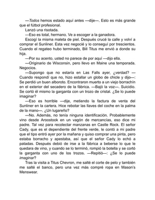 —Todos hemos estado aquí antes —dije—. Esto es más grande
que el fútbol profesional.
Lanzó una risotada.
—Eso es total, hermano. Ve a escoger a la ganadora.
Escogí la misma maleta de piel. Después crucé la calle y volví a
comprar el Sunliner. Esta vez negocié y lo conseguí por trescientos.
Cuando el regateo hubo terminado, Bill Titus me envió a donde su
hija.
—Por su acento, usted no parece de por aquí —dijo ella.
—Originario de Wisconsin, pero llevo en Maine una temporada.
Negocios.
—Supongo que no estaría en Las Falls ayer, ¿verdad? —
Cuando respondí que no, hizo estallar un globo de chicle y dijo—:
Se perdió un buen alboroto. Encontraron muerto a un viejo borrachín
en el exterior del secadero de la fábrica. —Bajó la voz—. Suicidio.
Se cortó él mismo la garganta con un trozo de cristal. ¿Se lo puede
imaginar?
—Eso es horrible —dije, metiendo la factura de venta del
Sunliner en la cartera. Hice rebotar las llaves del coche en la palma
de la mano—. ¿Un lugareño?
—No. Además, no tenía ninguna identificación. Probablemente
vino desde Aroostook en un vagón de mercancías, eso dice mi
padre. Tal vez para recolectar manzanas en Castle Rock. El señor
Cady, que es el dependiente del frente verde, le contó a mi padre
que el tipo entró ayer por la mañana y quiso comprar una pinta, pero
estaba borracho y apestaba, así que el señor Cady lo echó a
patadas. Después debió de irse a la fábrica a beberse lo que le
quedara de vino, y cuando se lo terminó, rompió la botella y se cortó
la garganta con uno de los trozos. —Repitió—: ¿Se lo puede
imaginar?
Tras la visita a Titus Chevron, me salté el corte de pelo y también
me salté el banco, pero una vez más compré ropa en Mason’s
Menswear.
 