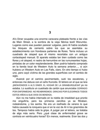 3
Al’s Diner ocupaba una enorme caravana plateada frente a las vías
de Main Street, a la sombra de la vieja fábrica textil Worumbo.
Lugares como ese pueden parecer vulgares, pero Al había ocultado
los bloques de cemento sobre los que se asentaba su
establecimiento con frondosos parterres de flores. Tenía incluso un
cuadrado de césped que él mismo recortaba con un antiguo
cortacésped manual. El aparato estaba tan bien cuidado como las
flores y el césped; ni rastro de herrumbre en las runruneantes hojas,
pintadas de un color resplandeciente. Bien podría haberla comprado
en la tienda local de Western Auto la semana anterior…, si aún
hubiera un Western Auto en Las Falls, claro. En otro tiempo sí hubo
uno, pero cayó víctima de las grandes superficies con el cambio de
siglo.
Avancé por el camino pavimentado, subí los escalones, y
entonces me detuve con el ceño fruncido. El letrero en el que se leía
¡BIENVENIDOS A AL’S DINER, EL HOGAR DE LA GRANBURGUESA! ya no
estaba. Lo sustituía un cuadrado de cartón que anunciaba CERRADO
POR ENFERMEDAD. NO REABRIREMOS. GRACIAS POR ELEGIRNOS TODOS
ESTOS AÑOS & QUE DIOS OS BENDIGA.
Aún no me había internado en la niebla de irrealidad que pronto
me engulliría, pero los primeros zarcillos ya se filtraban,
rodeándome, y los sentía. No era un resfriado de verano lo que
había causado la ronquera que oí en la voz de Al ni los graznidos de
tos. Tampoco había sido la gripe. A juzgar por el letrero, se trataba
de algo más serio. Pero ¿qué clase de enfermedad grave se
contraía en veinticuatro horas? En menos, realmente. Eran las dos y
 