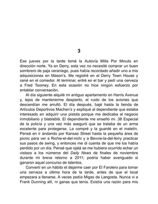 3
Ese jueves por la tarde tomé la Autovía Milla Por Minuto en
dirección norte. Ya en Derry, esta vez no necesité comprar un buen
sombrero de paja veraniego, pues había recordado añadir uno a mis
adquisiciones en Mason’s. Me registré en el Derry Town House y
cené en el comedor. Al terminar, entré en el bar y pedí una cerveza
a Fred Toomey. En esta ocasión no hice ningún esfuerzo por
entablar conversación.
Al día siguiente alquilé mi antiguo apartamento en Harris Avenue
y, lejos de mantenerme despierto, el ruido de los aviones que
descendían me arrulló. El día después, bajé hasta la tienda de
Artículos Deportivos Machen’s y expliqué al dependiente que estaba
interesado en adquirir una pistola porque me dedicaba al negocio
inmobiliario y blablablá. El dependiente me enseñó mi .38 Especial
de la policía y una vez más aseguró que se trataba de un arma
excelente para protegerse. La compré y la guardé en el maletín.
Pensé en ir andando por Kansas Street hasta la pequeña área de
picnic para ver a Richie-el-del-nichi y a Bevvie-la-del-ferry practicar
sus pasos de swing, y entonces me di cuenta de que me los había
perdido por un día. Pensé que ojalá se me hubiera ocurrido echar un
vistazo a los números del Daily News de finales de noviembre
durante mi breve retorno a 2011; podría haber averiguado si
ganaron aquel concurso de talentos.
Convertí en un hábito el dejarme caer por El Farolero para tomar
una cerveza a última hora de la tarde, antes de que el local
empezara a llenarse. A veces pedía Migas de Langosta. Nunca vi a
Frank Dunning allí, ni ganas que tenía. Existía una razón para mis
 