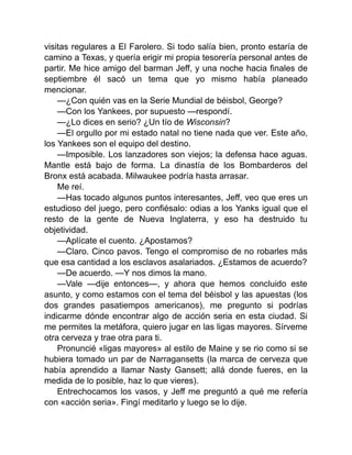 visitas regulares a El Farolero. Si todo salía bien, pronto estaría de
camino a Texas, y quería erigir mi propia tesorería personal antes de
partir. Me hice amigo del barman Jeff, y una noche hacia finales de
septiembre él sacó un tema que yo mismo había planeado
mencionar.
—¿Con quién vas en la Serie Mundial de béisbol, George?
—Con los Yankees, por supuesto —respondí.
—¿Lo dices en serio? ¿Un tío de Wisconsin?
—El orgullo por mi estado natal no tiene nada que ver. Este año,
los Yankees son el equipo del destino.
—Imposible. Los lanzadores son viejos; la defensa hace aguas.
Mantle está bajo de forma. La dinastía de los Bombarderos del
Bronx está acabada. Milwaukee podría hasta arrasar.
Me reí.
—Has tocado algunos puntos interesantes, Jeff, veo que eres un
estudioso del juego, pero confiésalo: odias a los Yanks igual que el
resto de la gente de Nueva Inglaterra, y eso ha destruido tu
objetividad.
—Aplícate el cuento. ¿Apostamos?
—Claro. Cinco pavos. Tengo el compromiso de no robarles más
que esa cantidad a los esclavos asalariados. ¿Estamos de acuerdo?
—De acuerdo. —Y nos dimos la mano.
—Vale —dije entonces—, y ahora que hemos concluido este
asunto, y como estamos con el tema del béisbol y las apuestas (los
dos grandes pasatiempos americanos), me pregunto si podrías
indicarme dónde encontrar algo de acción seria en esta ciudad. Si
me permites la metáfora, quiero jugar en las ligas mayores. Sírveme
otra cerveza y trae otra para ti.
Pronuncié «ligas mayores» al estilo de Maine y se rio como si se
hubiera tomado un par de Narragansetts (la marca de cerveza que
había aprendido a llamar Nasty Gansett; allá donde fueres, en la
medida de lo posible, haz lo que vieres).
Entrechocamos los vasos, y Jeff me preguntó a qué me refería
con «acción seria». Fingí meditarlo y luego se lo dije.
 