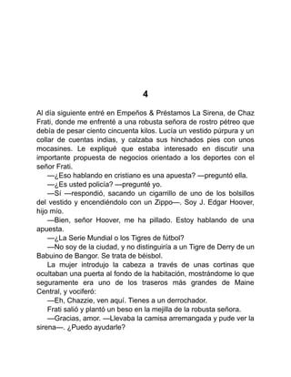 4
Al día siguiente entré en Empeños & Préstamos La Sirena, de Chaz
Frati, donde me enfrenté a una robusta señora de rostro pétreo que
debía de pesar ciento cincuenta kilos. Lucía un vestido púrpura y un
collar de cuentas indias, y calzaba sus hinchados pies con unos
mocasines. Le expliqué que estaba interesado en discutir una
importante propuesta de negocios orientado a los deportes con el
señor Frati.
—¿Eso hablando en cristiano es una apuesta? —preguntó ella.
—¿Es usted policía? —pregunté yo.
—Sí —respondió, sacando un cigarrillo de uno de los bolsillos
del vestido y encendiéndolo con un Zippo—. Soy J. Edgar Hoover,
hijo mío.
—Bien, señor Hoover, me ha pillado. Estoy hablando de una
apuesta.
—¿La Serie Mundial o los Tigres de fútbol?
—No soy de la ciudad, y no distinguiría a un Tigre de Derry de un
Babuino de Bangor. Se trata de béisbol.
La mujer introdujo la cabeza a través de unas cortinas que
ocultaban una puerta al fondo de la habitación, mostrándome lo que
seguramente era uno de los traseros más grandes de Maine
Central, y vociferó:
—Eh, Chazzie, ven aquí. Tienes a un derrochador.
Frati salió y plantó un beso en la mejilla de la robusta señora.
—Gracias, amor. —Llevaba la camisa arremangada y pude ver la
sirena—. ¿Puedo ayudarle?
 