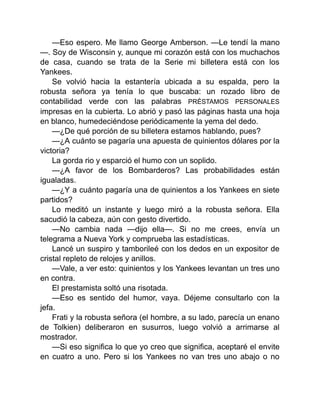 —Eso espero. Me llamo George Amberson. —Le tendí la mano
—. Soy de Wisconsin y, aunque mi corazón está con los muchachos
de casa, cuando se trata de la Serie mi billetera está con los
Yankees.
Se volvió hacia la estantería ubicada a su espalda, pero la
robusta señora ya tenía lo que buscaba: un rozado libro de
contabilidad verde con las palabras PRÉSTAMOS PERSONALES
impresas en la cubierta. Lo abrió y pasó las páginas hasta una hoja
en blanco, humedeciéndose periódicamente la yema del dedo.
—¿De qué porción de su billetera estamos hablando, pues?
—¿A cuánto se pagaría una apuesta de quinientos dólares por la
victoria?
La gorda rio y esparció el humo con un soplido.
—¿A favor de los Bombarderos? Las probabilidades están
igualadas.
—¿Y a cuánto pagaría una de quinientos a los Yankees en siete
partidos?
Lo meditó un instante y luego miró a la robusta señora. Ella
sacudió la cabeza, aún con gesto divertido.
—No cambia nada —dijo ella—. Si no me crees, envía un
telegrama a Nueva York y comprueba las estadísticas.
Lancé un suspiro y tamborileé con los dedos en un expositor de
cristal repleto de relojes y anillos.
—Vale, a ver esto: quinientos y los Yankees levantan un tres uno
en contra.
El prestamista soltó una risotada.
—Eso es sentido del humor, vaya. Déjeme consultarlo con la
jefa.
Frati y la robusta señora (el hombre, a su lado, parecía un enano
de Tolkien) deliberaron en susurros, luego volvió a arrimarse al
mostrador.
—Si eso significa lo que yo creo que significa, aceptaré el envite
en cuatro a uno. Pero si los Yankees no van tres uno abajo o no
 