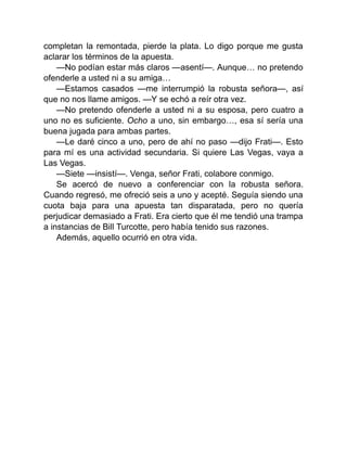 completan la remontada, pierde la plata. Lo digo porque me gusta
aclarar los términos de la apuesta.
—No podían estar más claros —asentí—. Aunque… no pretendo
ofenderle a usted ni a su amiga…
—Estamos casados —me interrumpió la robusta señora—, así
que no nos llame amigos. —Y se echó a reír otra vez.
—No pretendo ofenderle a usted ni a su esposa, pero cuatro a
uno no es suficiente. Ocho a uno, sin embargo…, esa sí sería una
buena jugada para ambas partes.
—Le daré cinco a uno, pero de ahí no paso —dijo Frati—. Esto
para mí es una actividad secundaria. Si quiere Las Vegas, vaya a
Las Vegas.
—Siete —insistí—. Venga, señor Frati, colabore conmigo.
Se acercó de nuevo a conferenciar con la robusta señora.
Cuando regresó, me ofreció seis a uno y acepté. Seguía siendo una
cuota baja para una apuesta tan disparatada, pero no quería
perjudicar demasiado a Frati. Era cierto que él me tendió una trampa
a instancias de Bill Turcotte, pero había tenido sus razones.
Además, aquello ocurrió en otra vida.
 