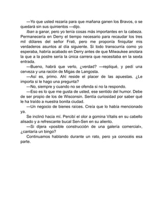 —Yo que usted rezaría para que mañana ganen los Bravos, o se
quedará sin sus quinientos —dijo.
Iban a ganar, pero yo tenía cosas más importantes en la cabeza.
Permanecería en Derry el tiempo necesario para recaudar los tres
mil dólares del señor Frati, pero me proponía finiquitar mis
verdaderos asuntos al día siguiente. Si todo transcurría como yo
esperaba, habría acabado en Derry antes de que Milwaukee anotara
la que a la postre sería la única carrera que necesitaba en la sexta
entrada.
—Bueno, habrá que verlo, ¿verdad? —repliqué, y pedí una
cerveza y una ración de Migas de Langosta.
—Así es, primo. Ahí reside el placer de las apuestas. ¿Le
importa si le hago una pregunta?
—No, siempre y cuando no se ofenda si no la respondo.
—Eso es lo que me gusta de usted, ese sentido del humor. Debe
de ser propio de los de Wisconsin. Sentía curiosidad por saber qué
le ha traído a nuestra bonita ciudad.
—Un negocio de bienes raíces. Creía que lo había mencionado
ya.
Se inclinó hacia mí. Percibí el olor a gomina Vitalis en su cabello
alisado y a refrescante bucal Sen-Sen en su aliento.
—Si dijera «posible construcción de una galería comercial»,
¿cantaría un bingo?
Continuamos hablando durante un rato, pero ya conocéis esa
parte.
 