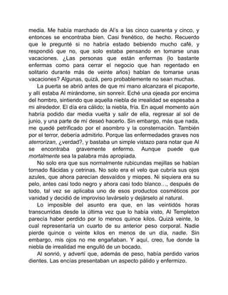 media. Me había marchado de Al’s a las cinco cuarenta y cinco, y
entonces se encontraba bien. Casi frenético, de hecho. Recuerdo
que le pregunté si no habría estado bebiendo mucho café, y
respondió que no, que solo estaba pensando en tomarse unas
vacaciones. ¿Las personas que están enfermas (lo bastante
enfermas como para cerrar el negocio que han regentado en
solitario durante más de veinte años) hablan de tomarse unas
vacaciones? Algunas, quizá, pero probablemente no sean muchas.
La puerta se abrió antes de que mi mano alcanzara el picaporte,
y allí estaba Al mirándome, sin sonreír. Eché una ojeada por encima
del hombro, sintiendo que aquella niebla de irrealidad se espesaba a
mi alrededor. El día era cálido; la niebla, fría. En aquel momento aún
habría podido dar media vuelta y salir de ella, regresar al sol de
junio, y una parte de mí deseó hacerlo. Sin embargo, más que nada,
me quedé petrificado por el asombro y la consternación. También
por el terror, debería admitirlo. Porque las enfermedades graves nos
aterrorizan, ¿verdad?, y bastaba un simple vistazo para notar que Al
se encontraba gravemente enfermo. Aunque puede que
mortalmente sea la palabra más apropiada.
No solo era que sus normalmente rubicundas mejillas se habían
tornado flácidas y cetrinas. No solo era el velo que cubría sus ojos
azules, que ahora parecían desvaídos y miopes. Ni siquiera era su
pelo, antes casi todo negro y ahora casi todo blanco…, después de
todo, tal vez se aplicaba uno de esos productos cosméticos por
vanidad y decidió de improviso lavárselo y dejárselo al natural.
Lo imposible del asunto era que, en las veintidós horas
transcurridas desde la última vez que lo había visto, Al Templeton
parecía haber perdido por lo menos quince kilos. Quizá veinte, lo
cual representaría un cuarto de su anterior peso corporal. Nadie
pierde quince o veinte kilos en menos de un día, nadie. Sin
embargo, mis ojos no me engañaban. Y aquí, creo, fue donde la
niebla de irrealidad me engulló de un bocado.
Al sonrió, y advertí que, además de peso, había perdido varios
dientes. Las encías presentaban un aspecto pálido y enfermizo.
 