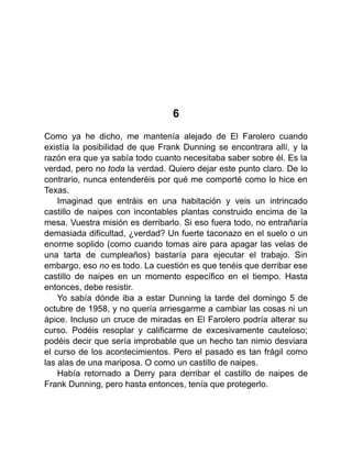 6
Como ya he dicho, me mantenía alejado de El Farolero cuando
existía la posibilidad de que Frank Dunning se encontrara allí, y la
razón era que ya sabía todo cuanto necesitaba saber sobre él. Es la
verdad, pero no toda la verdad. Quiero dejar este punto claro. De lo
contrario, nunca entenderéis por qué me comporté como lo hice en
Texas.
Imaginad que entráis en una habitación y veis un intrincado
castillo de naipes con incontables plantas construido encima de la
mesa. Vuestra misión es derribarlo. Si eso fuera todo, no entrañaría
demasiada dificultad, ¿verdad? Un fuerte taconazo en el suelo o un
enorme soplido (como cuando tomas aire para apagar las velas de
una tarta de cumpleaños) bastaría para ejecutar el trabajo. Sin
embargo, eso no es todo. La cuestión es que tenéis que derribar ese
castillo de naipes en un momento específico en el tiempo. Hasta
entonces, debe resistir.
Yo sabía dónde iba a estar Dunning la tarde del domingo 5 de
octubre de 1958, y no quería arriesgarme a cambiar las cosas ni un
ápice. Incluso un cruce de miradas en El Farolero podría alterar su
curso. Podéis resoplar y calificarme de excesivamente cauteloso;
podéis decir que sería improbable que un hecho tan nimio desviara
el curso de los acontecimientos. Pero el pasado es tan frágil como
las alas de una mariposa. O como un castillo de naipes.
Había retornado a Derry para derribar el castillo de naipes de
Frank Dunning, pero hasta entonces, tenía que protegerlo.
 