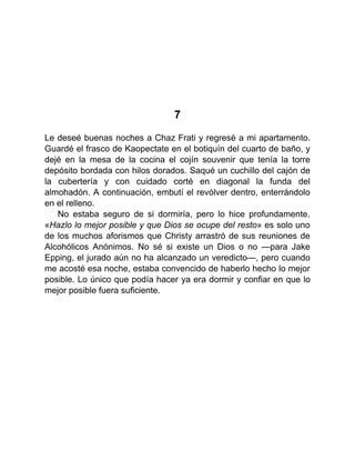 7
Le deseé buenas noches a Chaz Frati y regresé a mi apartamento.
Guardé el frasco de Kaopectate en el botiquín del cuarto de baño, y
dejé en la mesa de la cocina el cojín souvenir que tenía la torre
depósito bordada con hilos dorados. Saqué un cuchillo del cajón de
la cubertería y con cuidado corté en diagonal la funda del
almohadón. A continuación, embutí el revólver dentro, enterrándolo
en el relleno.
No estaba seguro de si dormiría, pero lo hice profundamente.
«Hazlo lo mejor posible y que Dios se ocupe del resto» es solo uno
de los muchos aforismos que Christy arrastró de sus reuniones de
Alcohólicos Anónimos. No sé si existe un Dios o no —para Jake
Epping, el jurado aún no ha alcanzado un veredicto—, pero cuando
me acosté esa noche, estaba convencido de haberlo hecho lo mejor
posible. Lo único que podía hacer ya era dormir y confiar en que lo
mejor posible fuera suficiente.
 