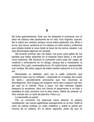 8
No hubo gastroenteritis. Esta vez me desperté al amanecer con el
dolor de cabeza más paralizante de mi vida. Una migraña, supuse.
No lo sabía con certeza, porque nunca había padecido una. Mirar a
la luz, aún tenue, producía en mi cabeza un ruido sordo y enfermizo
que rodaba desde la nuca hasta la base de los senos nasales. Los
ojos derramaban lágrimas sin sentido.
Me levanté (incluso eso me dolió), me puse unas gafas de sol
baratas que había adquirido en el trayecto hacia Derry, y me tomé
cinco aspirinas. Me aliviaron lo suficiente como para ser capaz de
vestirme y enfundarme en mi abrigo, porque iba a necesitarlo; la
mañana, fría y gris, amenazaba lluvia. En cierta forma, representaba
una ventaja. No estoy seguro de haber podido sobrevivir a la luz del
sol.
Necesitaba un afeitado, pero me lo salté; presumía que
plantarme bajo una luz brillante —duplicada en el espejo del cuarto
de baño— sencillamente provocaría que mis neuronas se
desintegraran. Era incapaz de imaginar cómo iba a superar ese día,
así que no lo intenté. Paso a paso, me dije mientras bajaba
despacio la escaleras. Asía con fuerza el pasamanos a un lado y
apretaba el cojín souvenir con la otra mano. Debía de parecer un
niño crecido con un osito de peluche. Paso a p…
La barandilla se partió.
Por un momento me balanceé hacia delante, la cabeza
martilleando, las manos agitándose salvajemente en el aire. Solté el
cojín (la pistola produjo un ruido metálico) y arañé la pared por
encima de mi cabeza. En el último segundo, antes de que mi
 