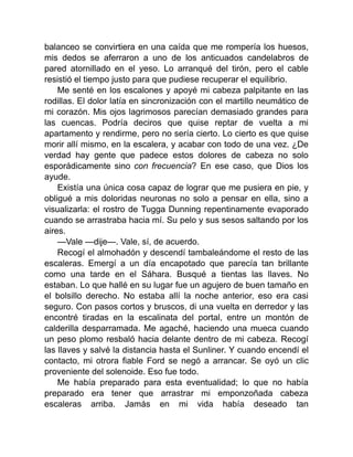 balanceo se convirtiera en una caída que me rompería los huesos,
mis dedos se aferraron a uno de los anticuados candelabros de
pared atornillado en el yeso. Lo arranqué del tirón, pero el cable
resistió el tiempo justo para que pudiese recuperar el equilibrio.
Me senté en los escalones y apoyé mi cabeza palpitante en las
rodillas. El dolor latía en sincronización con el martillo neumático de
mi corazón. Mis ojos lagrimosos parecían demasiado grandes para
las cuencas. Podría deciros que quise reptar de vuelta a mi
apartamento y rendirme, pero no sería cierto. Lo cierto es que quise
morir allí mismo, en la escalera, y acabar con todo de una vez. ¿De
verdad hay gente que padece estos dolores de cabeza no solo
esporádicamente sino con frecuencia? En ese caso, que Dios los
ayude.
Existía una única cosa capaz de lograr que me pusiera en pie, y
obligué a mis doloridas neuronas no solo a pensar en ella, sino a
visualizarla: el rostro de Tugga Dunning repentinamente evaporado
cuando se arrastraba hacia mí. Su pelo y sus sesos saltando por los
aires.
—Vale —dije—. Vale, sí, de acuerdo.
Recogí el almohadón y descendí tambaleándome el resto de las
escaleras. Emergí a un día encapotado que parecía tan brillante
como una tarde en el Sáhara. Busqué a tientas las llaves. No
estaban. Lo que hallé en su lugar fue un agujero de buen tamaño en
el bolsillo derecho. No estaba allí la noche anterior, eso era casi
seguro. Con pasos cortos y bruscos, di una vuelta en derredor y las
encontré tiradas en la escalinata del portal, entre un montón de
calderilla desparramada. Me agaché, haciendo una mueca cuando
un peso plomo resbaló hacia delante dentro de mi cabeza. Recogí
las llaves y salvé la distancia hasta el Sunliner. Y cuando encendí el
contacto, mi otrora fiable Ford se negó a arrancar. Se oyó un clic
proveniente del solenoide. Eso fue todo.
Me había preparado para esta eventualidad; lo que no había
preparado era tener que arrastrar mi emponzoñada cabeza
escaleras arriba. Jamás en mi vida había deseado tan
 