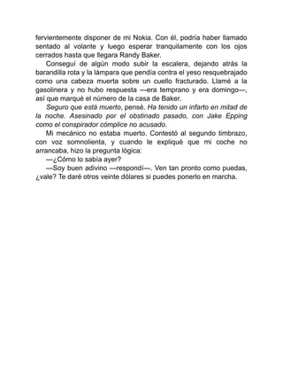 fervientemente disponer de mi Nokia. Con él, podría haber llamado
sentado al volante y luego esperar tranquilamente con los ojos
cerrados hasta que llegara Randy Baker.
Conseguí de algún modo subir la escalera, dejando atrás la
barandilla rota y la lámpara que pendía contra el yeso resquebrajado
como una cabeza muerta sobre un cuello fracturado. Llamé a la
gasolinera y no hubo respuesta —era temprano y era domingo—,
así que marqué el número de la casa de Baker.
Seguro que está muerto, pensé. Ha tenido un infarto en mitad de
la noche. Asesinado por el obstinado pasado, con Jake Epping
como el conspirador cómplice no acusado.
Mi mecánico no estaba muerto. Contestó al segundo timbrazo,
con voz somnolienta, y cuando le expliqué que mi coche no
arrancaba, hizo la pregunta lógica:
—¿Cómo lo sabía ayer?
—Soy buen adivino —respondí—. Ven tan pronto como puedas,
¿vale? Te daré otros veinte dólares si puedes ponerlo en marcha.
 