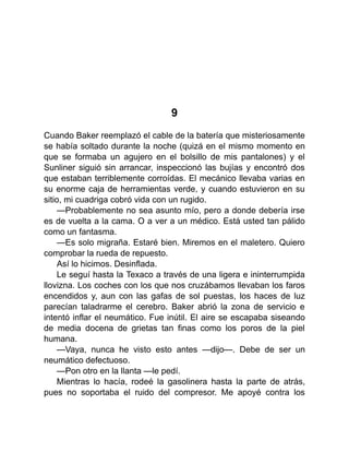 9
Cuando Baker reemplazó el cable de la batería que misteriosamente
se había soltado durante la noche (quizá en el mismo momento en
que se formaba un agujero en el bolsillo de mis pantalones) y el
Sunliner siguió sin arrancar, inspeccionó las bujías y encontró dos
que estaban terriblemente corroídas. El mecánico llevaba varias en
su enorme caja de herramientas verde, y cuando estuvieron en su
sitio, mi cuadriga cobró vida con un rugido.
—Probablemente no sea asunto mío, pero a donde debería irse
es de vuelta a la cama. O a ver a un médico. Está usted tan pálido
como un fantasma.
—Es solo migraña. Estaré bien. Miremos en el maletero. Quiero
comprobar la rueda de repuesto.
Así lo hicimos. Desinflada.
Le seguí hasta la Texaco a través de una ligera e ininterrumpida
llovizna. Los coches con los que nos cruzábamos llevaban los faros
encendidos y, aun con las gafas de sol puestas, los haces de luz
parecían taladrarme el cerebro. Baker abrió la zona de servicio e
intentó inflar el neumático. Fue inútil. El aire se escapaba siseando
de media docena de grietas tan finas como los poros de la piel
humana.
—Vaya, nunca he visto esto antes —dijo—. Debe de ser un
neumático defectuoso.
—Pon otro en la llanta —le pedí.
Mientras lo hacía, rodeé la gasolinera hasta la parte de atrás,
pues no soportaba el ruido del compresor. Me apoyé contra los
 