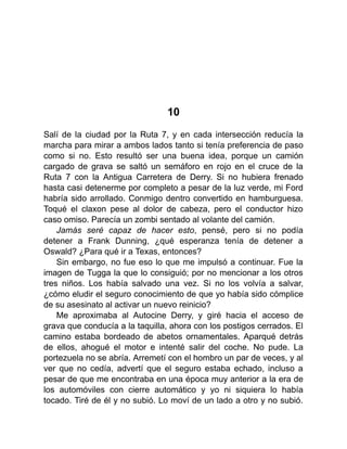 10
Salí de la ciudad por la Ruta 7, y en cada intersección reducía la
marcha para mirar a ambos lados tanto si tenía preferencia de paso
como si no. Esto resultó ser una buena idea, porque un camión
cargado de grava se saltó un semáforo en rojo en el cruce de la
Ruta 7 con la Antigua Carretera de Derry. Si no hubiera frenado
hasta casi detenerme por completo a pesar de la luz verde, mi Ford
habría sido arrollado. Conmigo dentro convertido en hamburguesa.
Toqué el claxon pese al dolor de cabeza, pero el conductor hizo
caso omiso. Parecía un zombi sentado al volante del camión.
Jamás seré capaz de hacer esto, pensé, pero si no podía
detener a Frank Dunning, ¿qué esperanza tenía de detener a
Oswald? ¿Para qué ir a Texas, entonces?
Sin embargo, no fue eso lo que me impulsó a continuar. Fue la
imagen de Tugga la que lo consiguió; por no mencionar a los otros
tres niños. Los había salvado una vez. Si no los volvía a salvar,
¿cómo eludir el seguro conocimiento de que yo había sido cómplice
de su asesinato al activar un nuevo reinicio?
Me aproximaba al Autocine Derry, y giré hacia el acceso de
grava que conducía a la taquilla, ahora con los postigos cerrados. El
camino estaba bordeado de abetos ornamentales. Aparqué detrás
de ellos, ahogué el motor e intenté salir del coche. No pude. La
portezuela no se abría. Arremetí con el hombro un par de veces, y al
ver que no cedía, advertí que el seguro estaba echado, incluso a
pesar de que me encontraba en una época muy anterior a la era de
los automóviles con cierre automático y yo ni siquiera lo había
tocado. Tiré de él y no subió. Lo moví de un lado a otro y no subió.
 