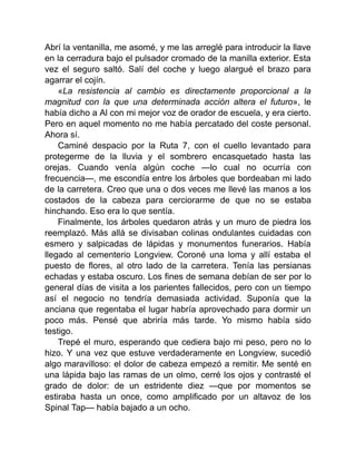 Abrí la ventanilla, me asomé, y me las arreglé para introducir la llave
en la cerradura bajo el pulsador cromado de la manilla exterior. Esta
vez el seguro saltó. Salí del coche y luego alargué el brazo para
agarrar el cojín.
«La resistencia al cambio es directamente proporcional a la
magnitud con la que una determinada acción altera el futuro», le
había dicho a Al con mi mejor voz de orador de escuela, y era cierto.
Pero en aquel momento no me había percatado del coste personal.
Ahora sí.
Caminé despacio por la Ruta 7, con el cuello levantado para
protegerme de la lluvia y el sombrero encasquetado hasta las
orejas. Cuando venía algún coche —lo cual no ocurría con
frecuencia—, me escondía entre los árboles que bordeaban mi lado
de la carretera. Creo que una o dos veces me llevé las manos a los
costados de la cabeza para cerciorarme de que no se estaba
hinchando. Eso era lo que sentía.
Finalmente, los árboles quedaron atrás y un muro de piedra los
reemplazó. Más allá se divisaban colinas ondulantes cuidadas con
esmero y salpicadas de lápidas y monumentos funerarios. Había
llegado al cementerio Longview. Coroné una loma y allí estaba el
puesto de flores, al otro lado de la carretera. Tenía las persianas
echadas y estaba oscuro. Los fines de semana debían de ser por lo
general días de visita a los parientes fallecidos, pero con un tiempo
así el negocio no tendría demasiada actividad. Suponía que la
anciana que regentaba el lugar habría aprovechado para dormir un
poco más. Pensé que abriría más tarde. Yo mismo había sido
testigo.
Trepé el muro, esperando que cediera bajo mi peso, pero no lo
hizo. Y una vez que estuve verdaderamente en Longview, sucedió
algo maravilloso: el dolor de cabeza empezó a remitir. Me senté en
una lápida bajo las ramas de un olmo, cerré los ojos y contrasté el
grado de dolor: de un estridente diez —que por momentos se
estiraba hasta un once, como amplificado por un altavoz de los
Spinal Tap— había bajado a un ocho.
 