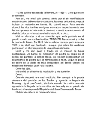 —Creo que he traspasado la barrera, Al —dije—. Creo que estoy
al otro lado.
Aun así, me moví con cautela, alerta por si se manifestaban
nuevos trucos: árboles derrumbándose, ladrones de tumbas, o quizá
incluso un meteorito en llamas. No ocurrió nada. Para cuando
alcancé las dos tumbas contiguas marcadas respectivamente con
las inscripciones ALTHEA PIERCE DUNNING Y JAMES ALLEN DUNNING, el
nivel de dolor en mi cabeza se había reducido a cinco.
Miré en derredor y vi un mausoleo que tenía grabado en el
granito rosado un nombre familiar: TRACKER. Me acerqué y probé
la puerta de hierro. En 2011 habría estado cerrada, pero esto era
1958 y se abrió con facilidad… aunque giró sobre los oxidados
goznes con un chirrido propio de una película de terror.
Entré y me abrí paso a través de un montón de hojas
quebradizas. Un banco de meditación de piedra se erigía en el
centro del panteón; a ambos lados, los Tracker descansaban en
columbarios de piedra que se remontaban a 1831. Según la placa
de cobre en la lápida de más antigüedad, allí dentro yacían los
huesos de monsieur Jean Paul Traiche.
Cerré los ojos.
Me tumbé en el banco de meditación y me adormilé.
Dormí.
Cuando desperté era casi mediodía. Me acerqué a la puerta
delantera del panteón de los Tracker y aguardé la llegada de
Dunning… igual que Oswald, sin duda, cuando cinco años después
aguardaría la llegada de la comitiva de Kennedy en su puesto de
tirador en el sexto piso del Depósito de Libros Escolares de Texas.
El dolor de cabeza se había esfumado.
 
