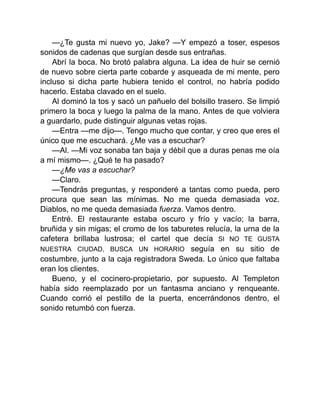 —¿Te gusta mi nuevo yo, Jake? —Y empezó a toser, espesos
sonidos de cadenas que surgían desde sus entrañas.
Abrí la boca. No brotó palabra alguna. La idea de huir se cernió
de nuevo sobre cierta parte cobarde y asqueada de mi mente, pero
incluso si dicha parte hubiera tenido el control, no habría podido
hacerlo. Estaba clavado en el suelo.
Al dominó la tos y sacó un pañuelo del bolsillo trasero. Se limpió
primero la boca y luego la palma de la mano. Antes de que volviera
a guardarlo, pude distinguir algunas vetas rojas.
—Entra —me dijo—. Tengo mucho que contar, y creo que eres el
único que me escuchará. ¿Me vas a escuchar?
—Al. —Mi voz sonaba tan baja y débil que a duras penas me oía
a mí mismo—. ¿Qué te ha pasado?
—¿Me vas a escuchar?
—Claro.
—Tendrás preguntas, y responderé a tantas como pueda, pero
procura que sean las mínimas. No me queda demasiada voz.
Diablos, no me queda demasiada fuerza. Vamos dentro.
Entré. El restaurante estaba oscuro y frío y vacío; la barra,
bruñida y sin migas; el cromo de los taburetes relucía, la urna de la
cafetera brillaba lustrosa; el cartel que decía SI NO TE GUSTA
NUESTRA CIUDAD, BUSCA UN HORARIO seguía en su sitio de
costumbre, junto a la caja registradora Sweda. Lo único que faltaba
eran los clientes.
Bueno, y el cocinero-propietario, por supuesto. Al Templeton
había sido reemplazado por un fantasma anciano y renqueante.
Cuando corrió el pestillo de la puerta, encerrándonos dentro, el
sonido retumbó con fuerza.
 